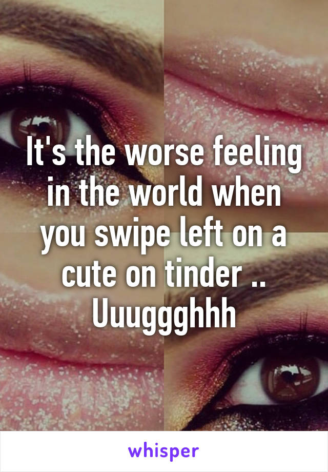 It's the worse feeling in the world when you swipe left on a cute on tinder .. Uuuggghhh