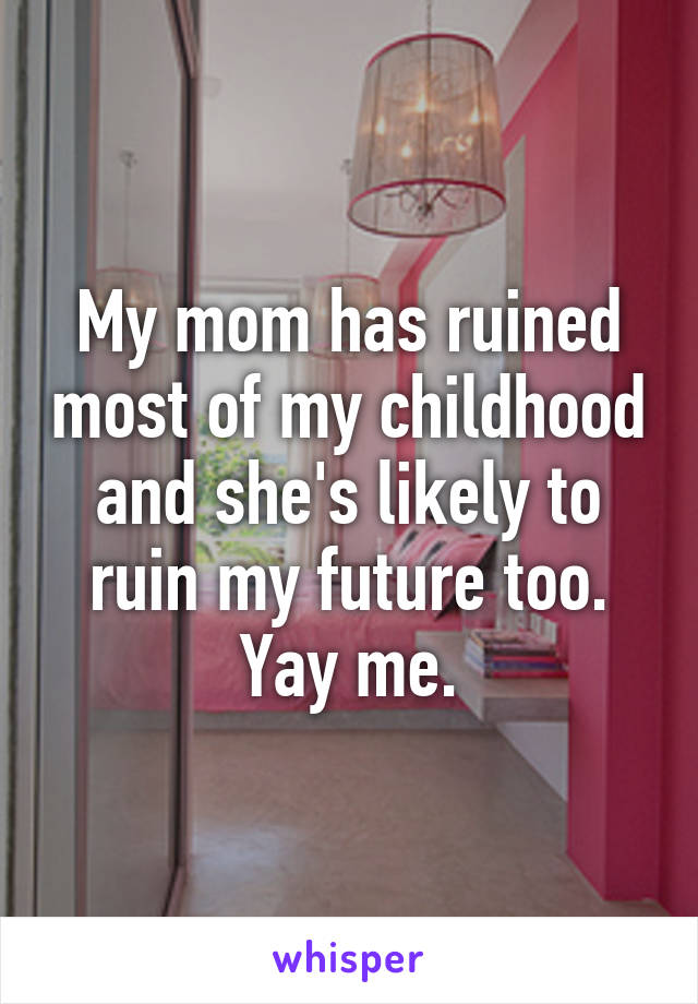 My mom has ruined most of my childhood and she's likely to ruin my future too. Yay me.