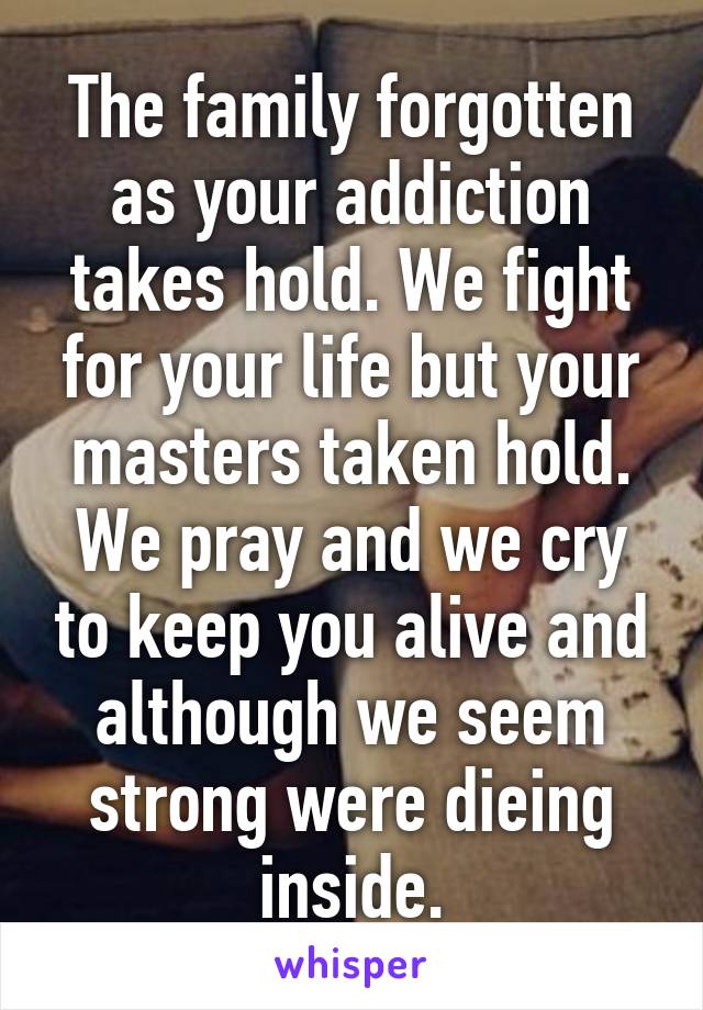 The family forgotten as your addiction takes hold. We fight for your life but your masters taken hold. We pray and we cry to keep you alive and although we seem strong were dieing inside.