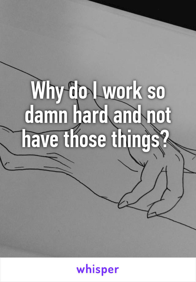 Why do I work so damn hard and not have those things? 

