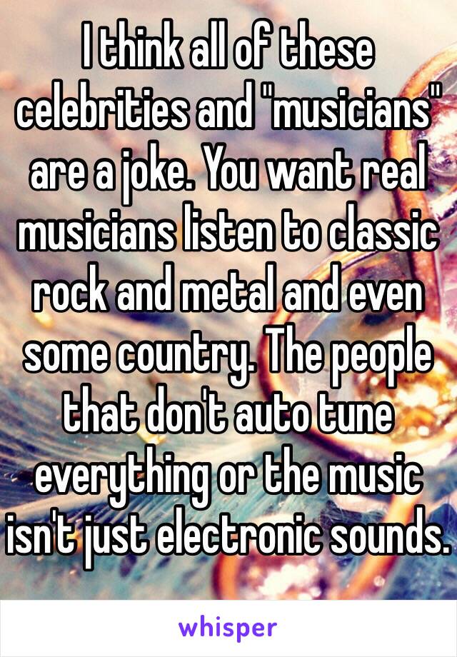 I think all of these celebrities and "musicians" are a joke. You want real musicians listen to classic rock and metal and even some country. The people that don't auto tune everything or the music isn't just electronic sounds.
