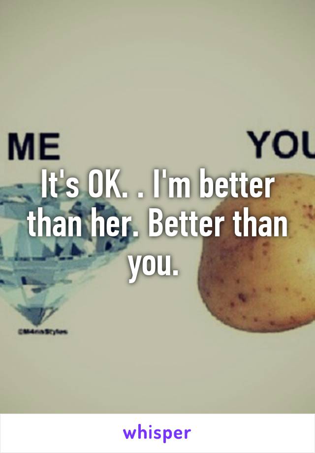 It's OK. . I'm better than her. Better than you. 