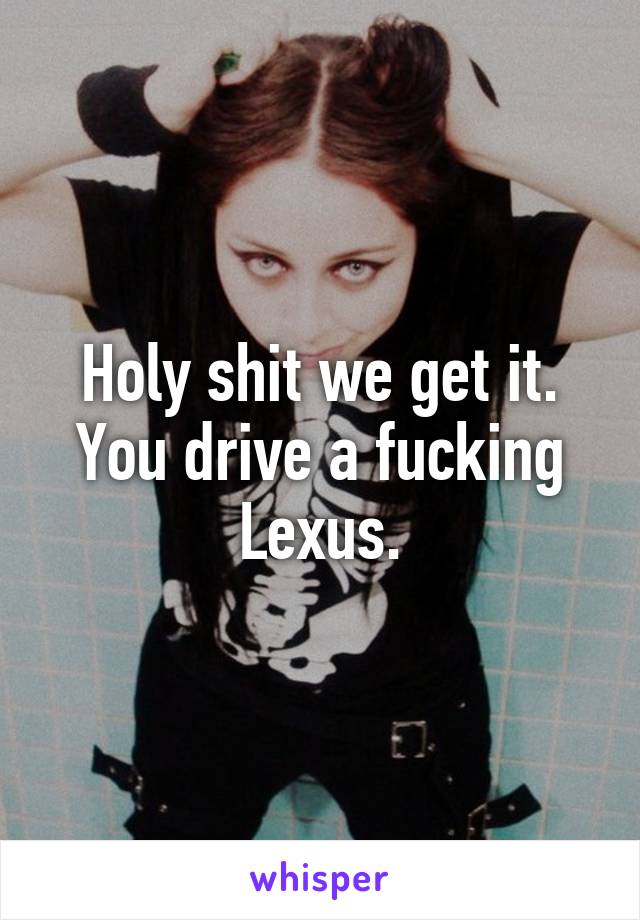 Holy shit we get it. You drive a fucking Lexus.