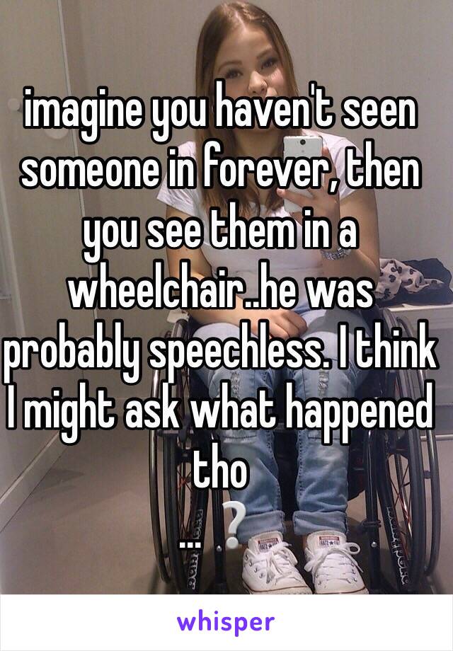 imagine you haven't seen someone in forever, then you see them in a wheelchair..he was probably speechless. I think I might ask what happened tho
...❔