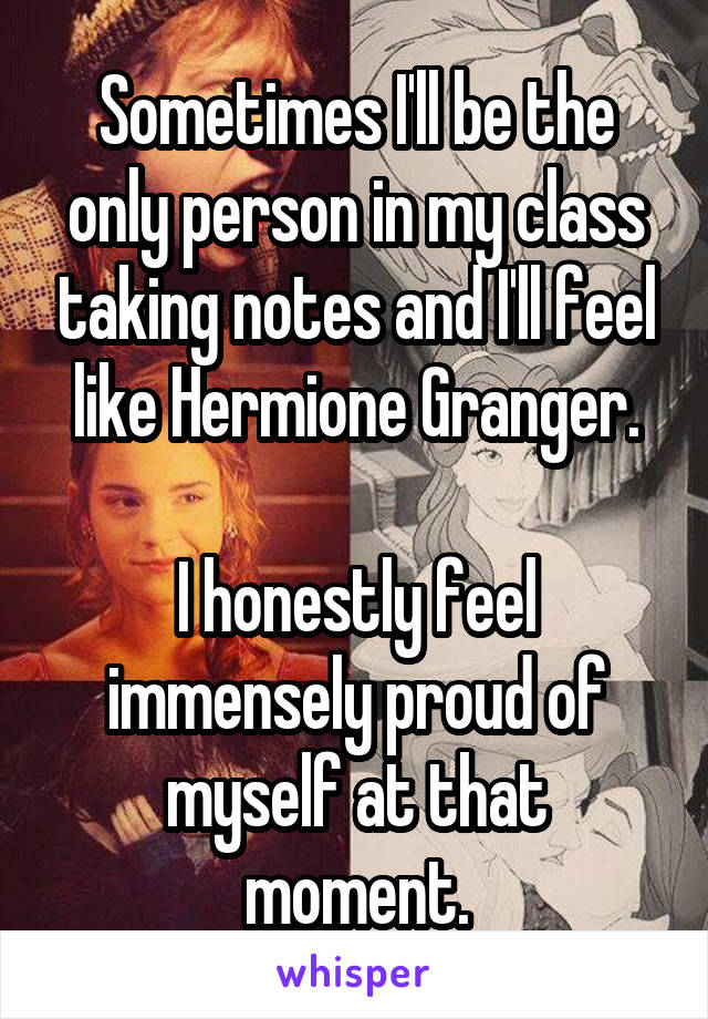 Sometimes I'll be the only person in my class taking notes and I'll feel like Hermione Granger.

I honestly feel immensely proud of myself at that moment.