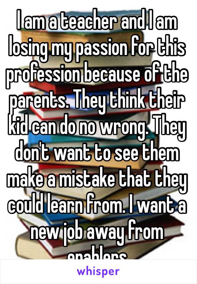 I am a teacher and I am losing my passion for this profession because of the parents. They think their kid can do no wrong. They don't want to see them make a mistake that they could learn from. I want a new job away from enablers  