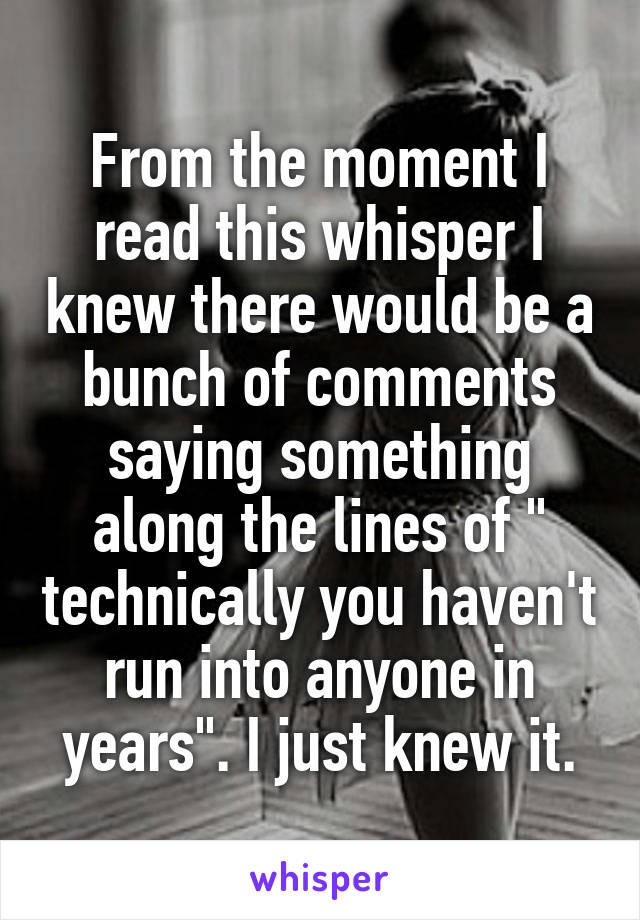 From the moment I read this whisper I knew there would be a bunch of comments saying something along the lines of " technically you haven't run into anyone in years". I just knew it.