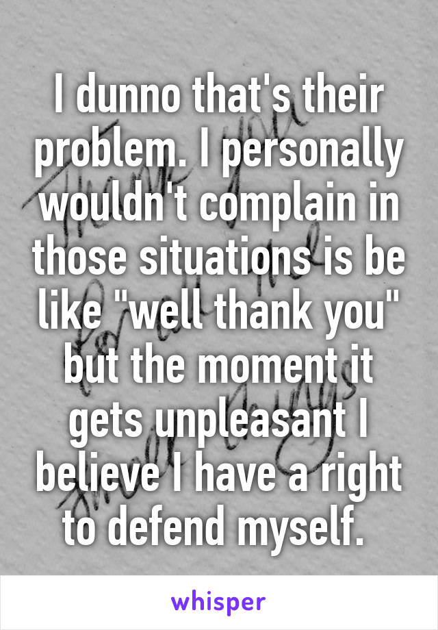 I dunno that's their problem. I personally wouldn't complain in those situations is be like "well thank you" but the moment it gets unpleasant I believe I have a right to defend myself. 