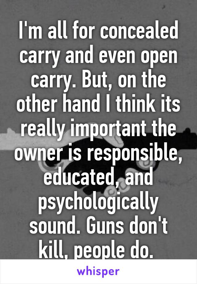 I'm all for concealed carry and even open carry. But, on the other hand I think its really important the owner is responsible, educated, and psychologically sound. Guns don't kill, people do. 