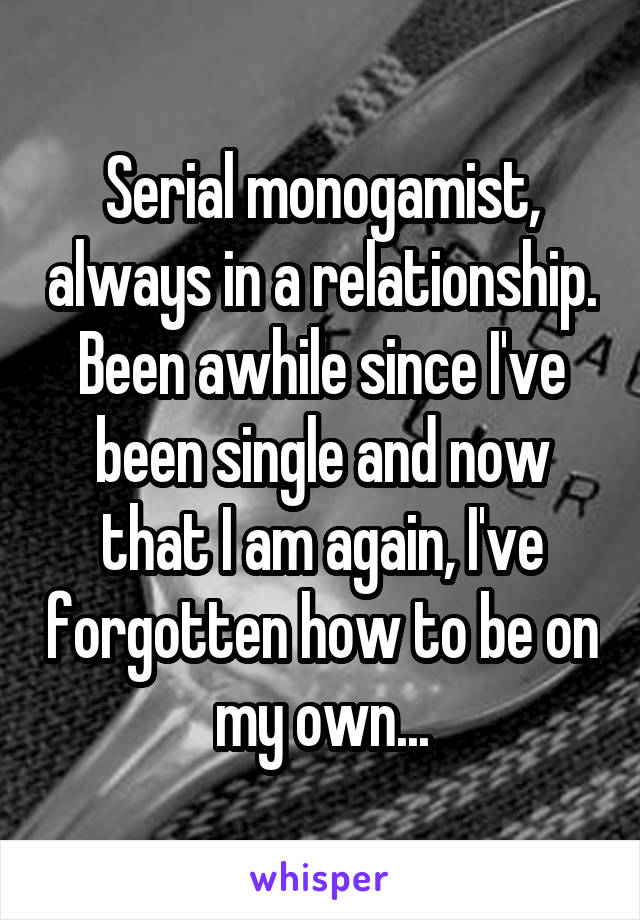 Serial monogamist, always in a relationship. Been awhile since I've been single and now that I am again, I've forgotten how to be on my own...