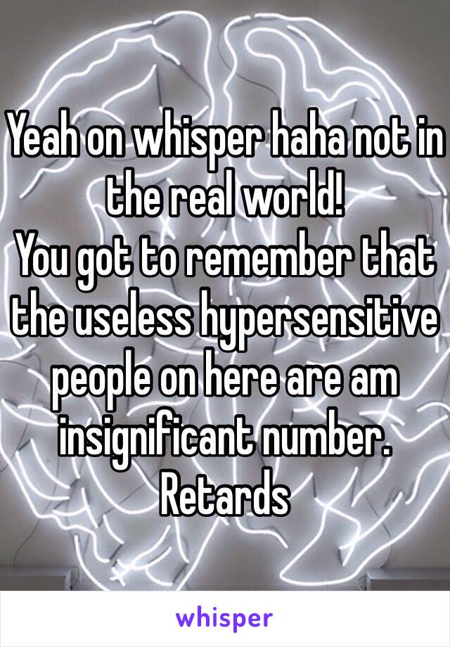 Yeah on whisper haha not in the real world!
You got to remember that the useless hypersensitive people on here are am insignificant number. Retards