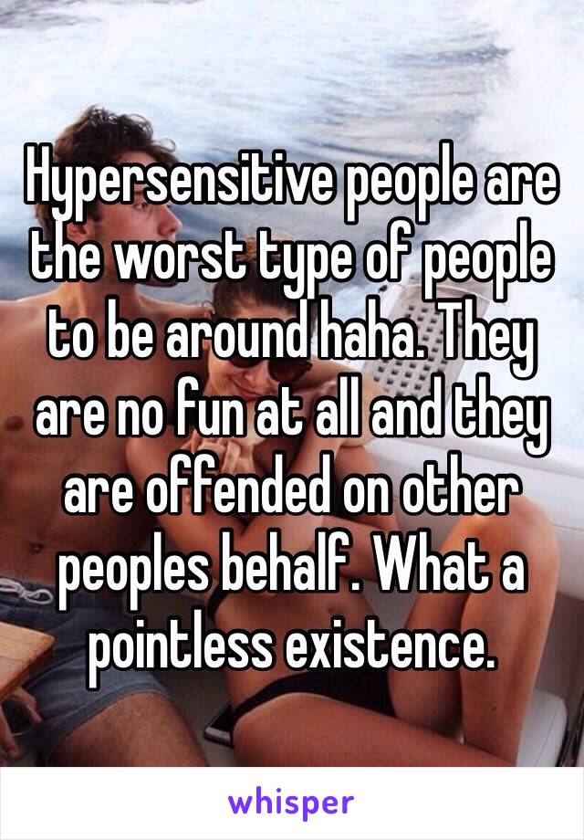 Hypersensitive people are the worst type of people to be around haha. They are no fun at all and they are offended on other peoples behalf. What a pointless existence.