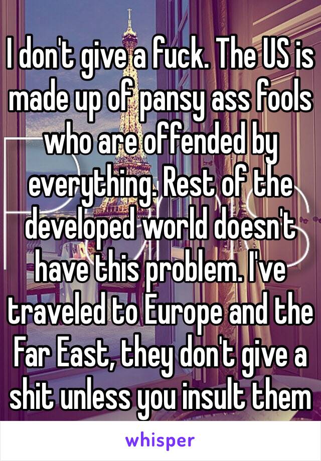 I don't give a fuck. The US is made up of pansy ass fools who are offended by everything. Rest of the developed world doesn't have this problem. I've traveled to Europe and the Far East, they don't give a shit unless you insult them