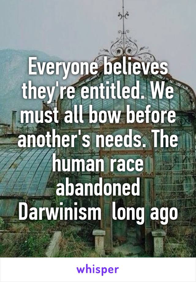 Everyone believes they're entitled. We must all bow before another's needs. The human race abandoned Darwinism  long ago