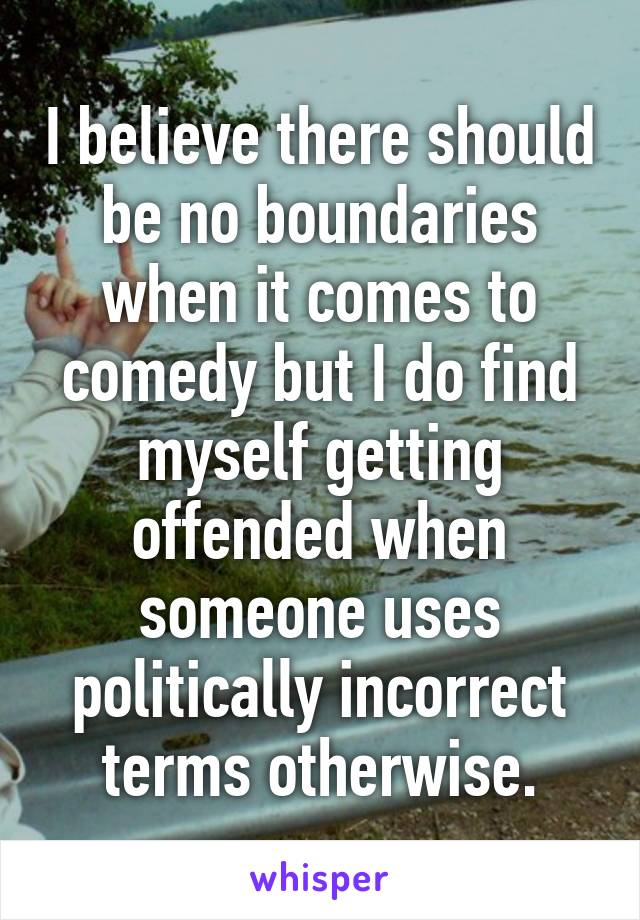 I believe there should be no boundaries when it comes to comedy but I do find myself getting offended when someone uses politically incorrect terms otherwise.