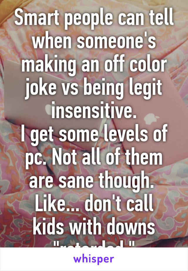 Smart people can tell when someone's making an off color joke vs being legit insensitive.
I get some levels of pc. Not all of them are sane though. 
Like... don't call kids with downs "retarded."