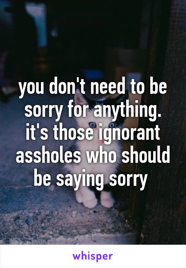 you don't need to be sorry for anything. it's those ignorant assholes who should be saying sorry 