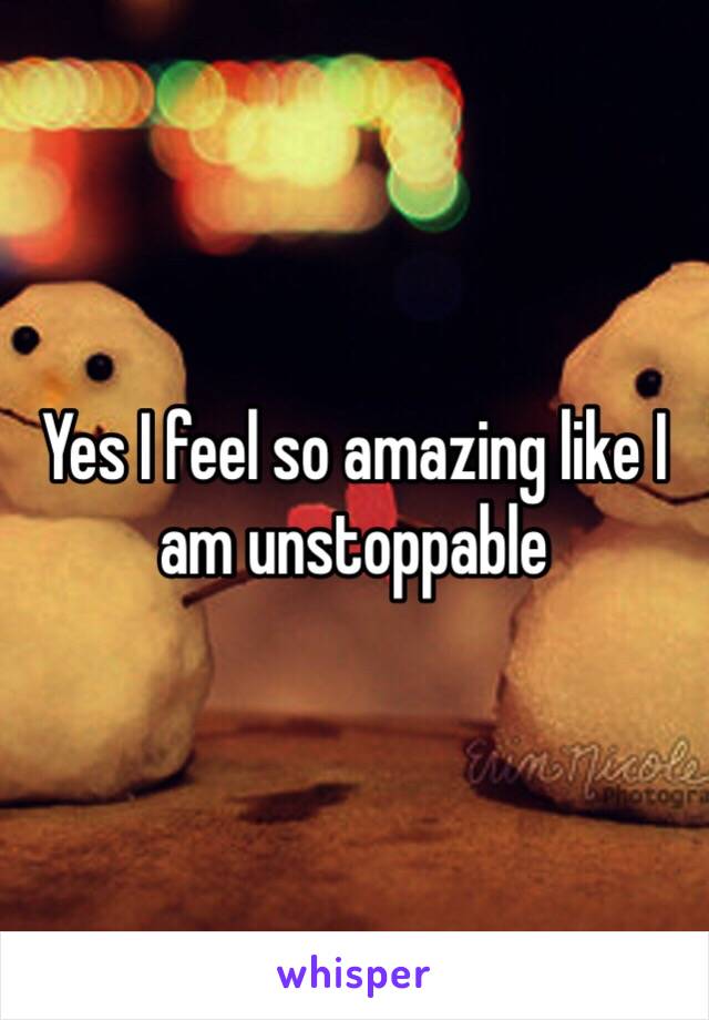 Yes I feel so amazing like I am unstoppable 