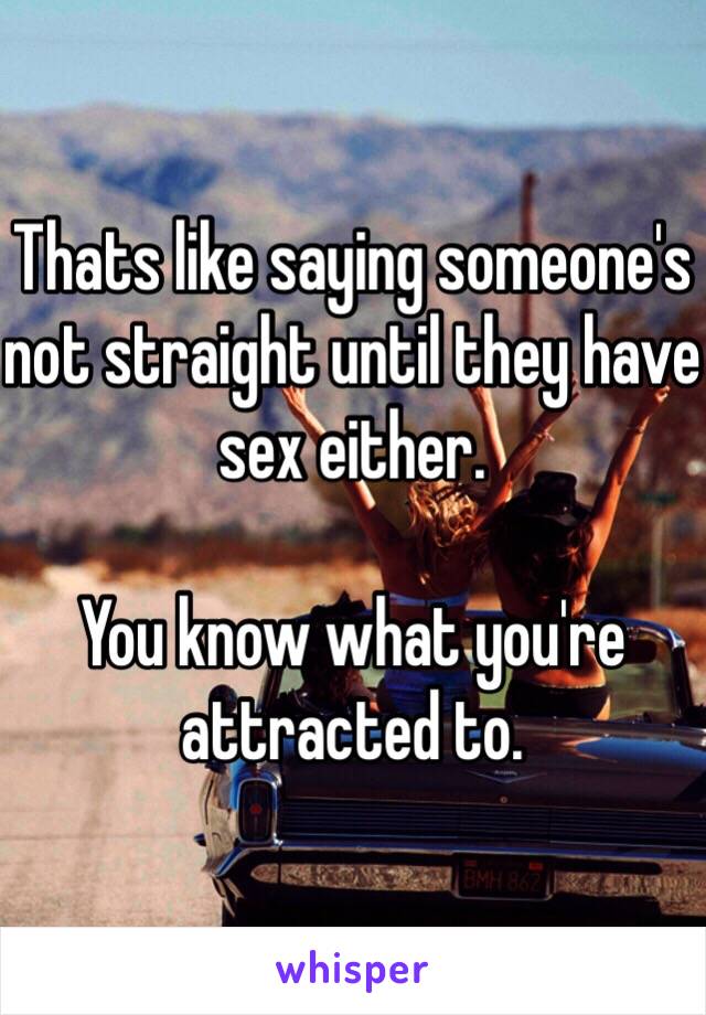 Thats like saying someone's not straight until they have sex either. 

You know what you're attracted to. 