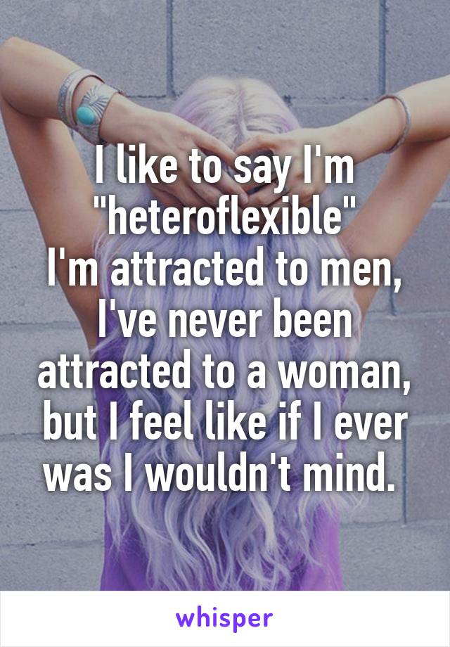 I like to say I'm "heteroflexible"
I'm attracted to men, I've never been attracted to a woman, but I feel like if I ever was I wouldn't mind. 