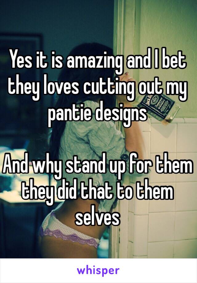 Yes it is amazing and I bet they loves cutting out my pantie designs 

And why stand up for them they did that to them selves