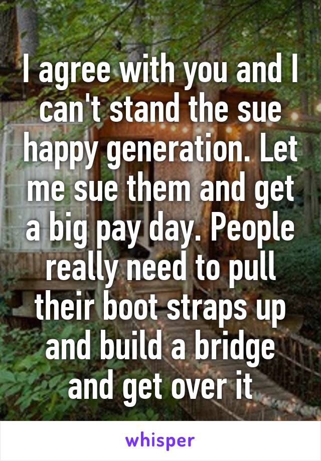 I agree with you and I can't stand the sue happy generation. Let me sue them and get a big pay day. People really need to pull their boot straps up and build a bridge and get over it