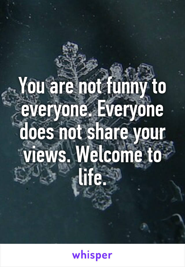 You are not funny to everyone. Everyone does not share your views. Welcome to life.