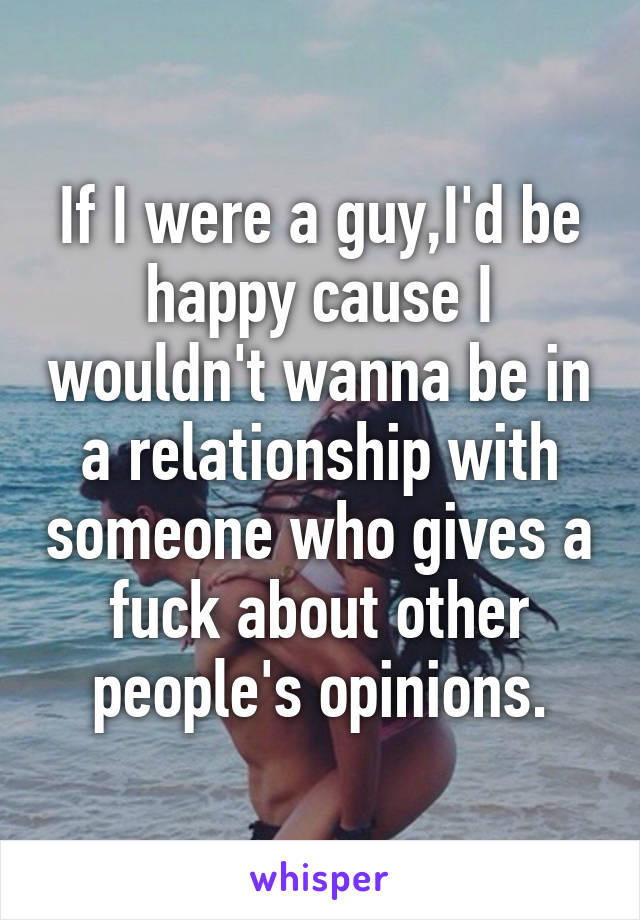 If I were a guy,I'd be happy cause I wouldn't wanna be in a relationship with someone who gives a fuck about other people's opinions.