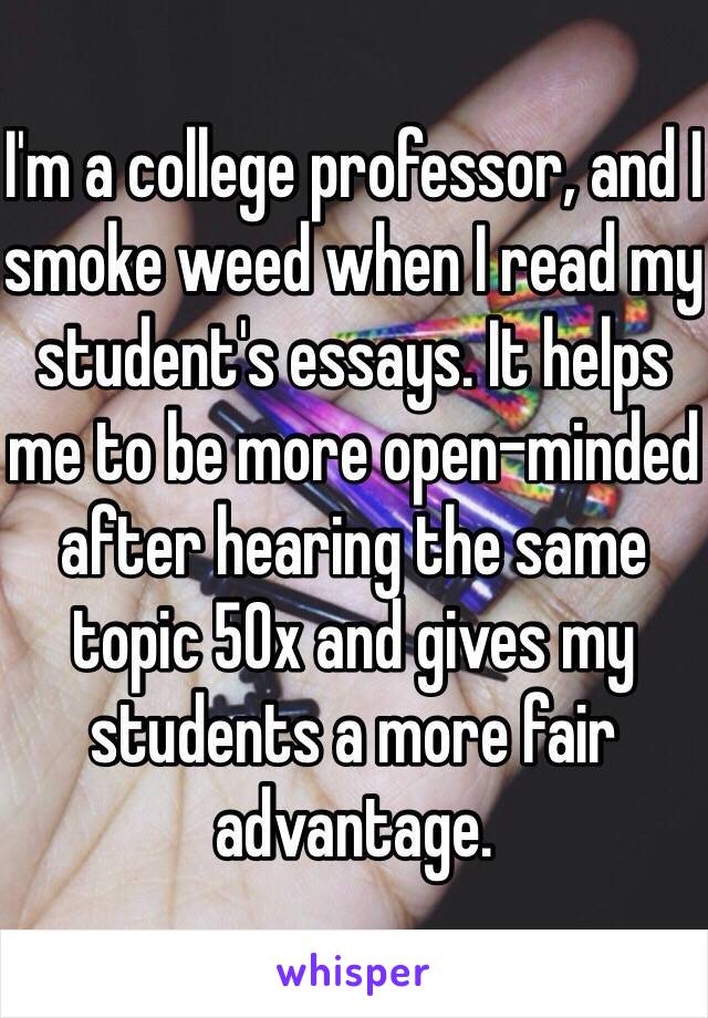 I'm a college professor, and I smoke weed when I read my student's essays. It helps me to be more open-minded after hearing the same topic 50x and gives my students a more fair advantage.