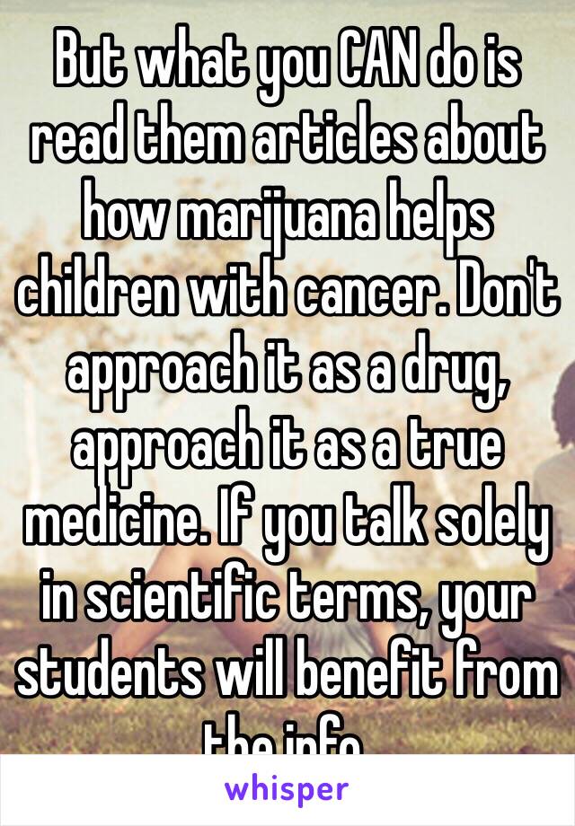 But what you CAN do is read them articles about how marijuana helps children with cancer. Don't approach it as a drug, approach it as a true medicine. If you talk solely in scientific terms, your students will benefit from the info.