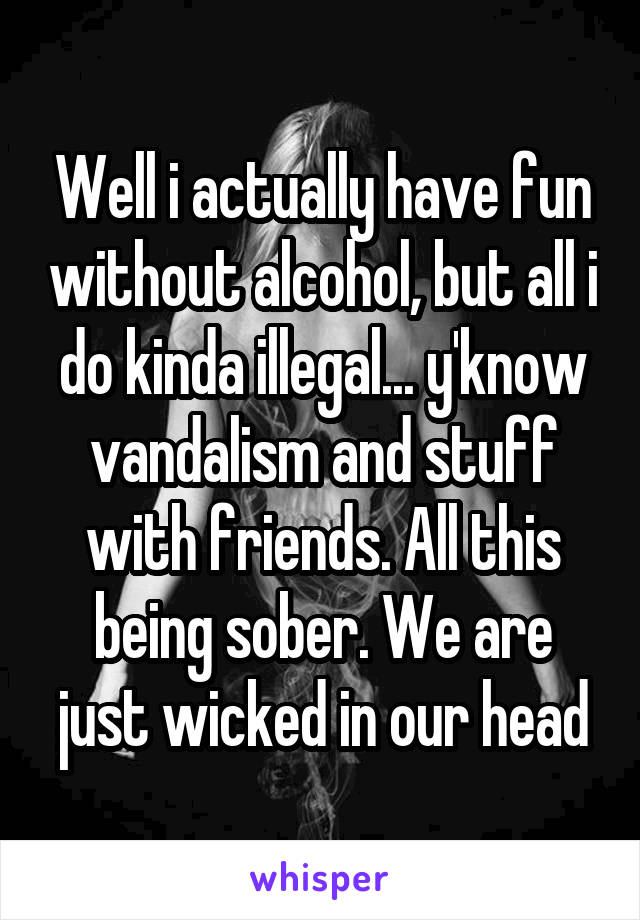 Well i actually have fun without alcohol, but all i do kinda illegal... y'know vandalism and stuff with friends. All this being sober. We are just wicked in our head