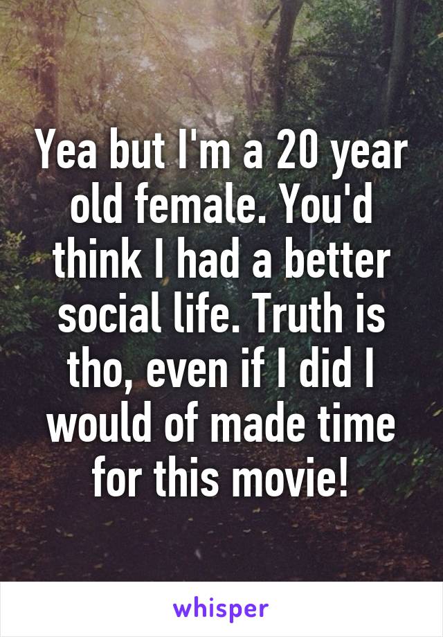 Yea but I'm a 20 year old female. You'd think I had a better social life. Truth is tho, even if I did I would of made time for this movie!