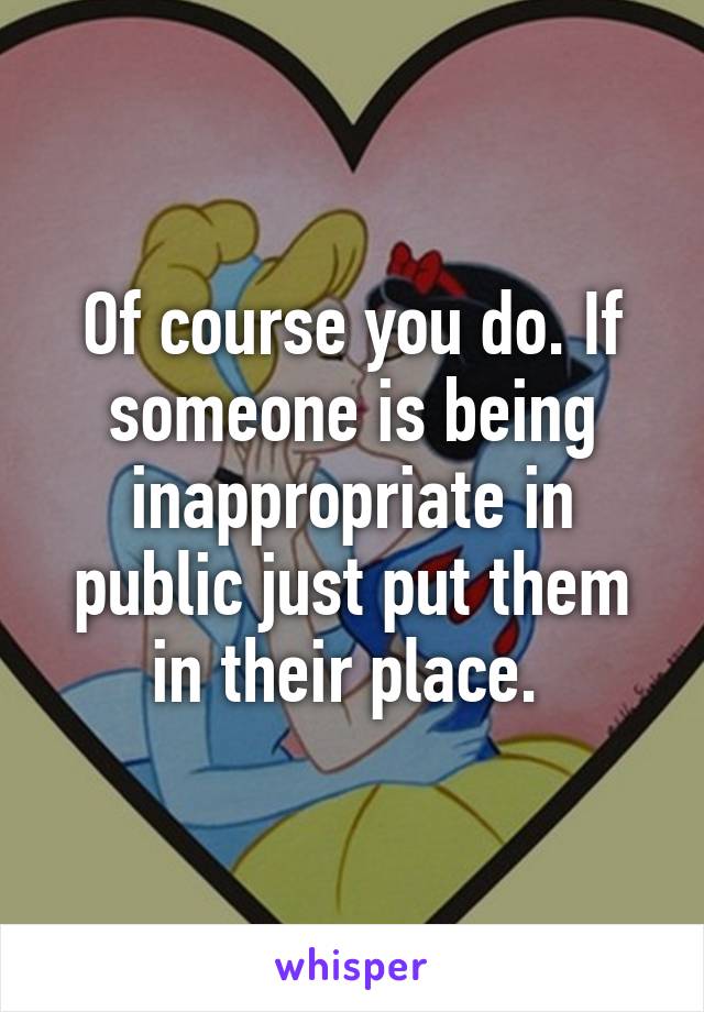 Of course you do. If someone is being inappropriate in public just put them in their place. 