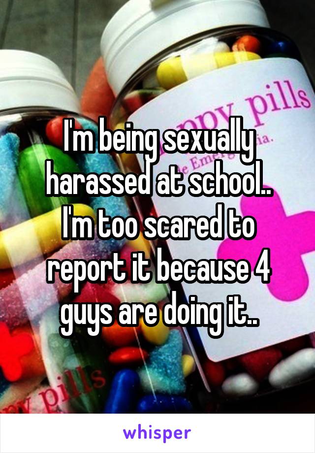 I'm being sexually harassed at school..
I'm too scared to report it because 4 guys are doing it..