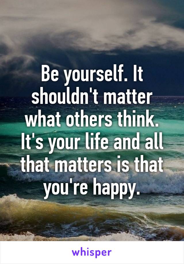 Be yourself. It shouldn't matter what others think. It's your life and all that matters is that you're happy.