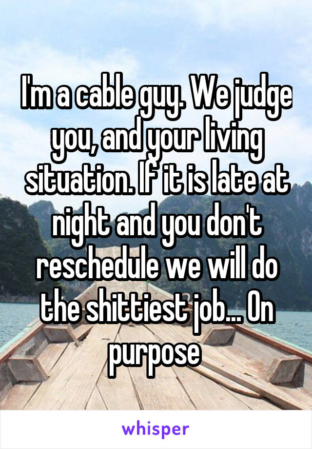I'm a cable guy. We judge you, and your living situation. If it is late at night and you don't reschedule we will do the shittiest job... On purpose 