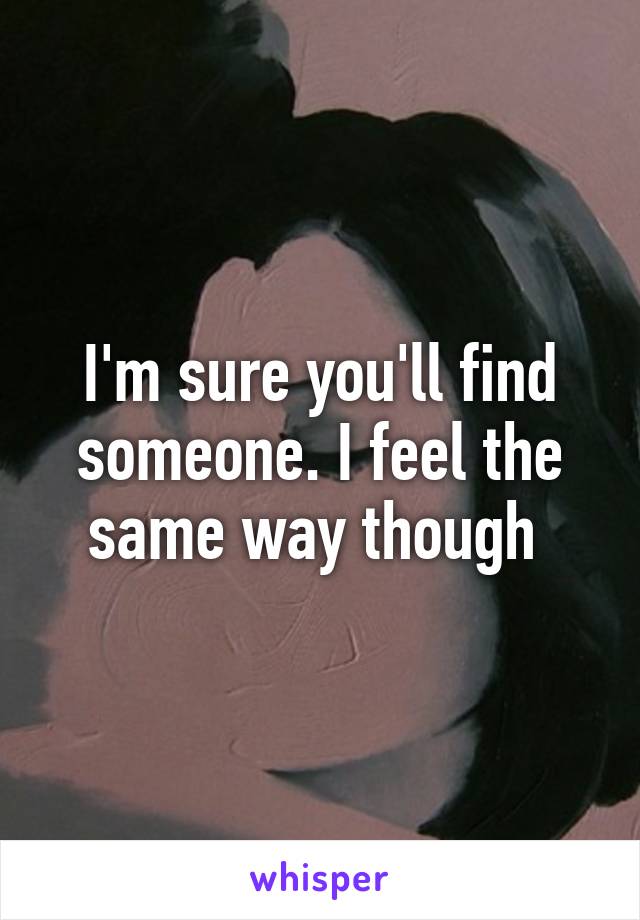 I'm sure you'll find someone. I feel the same way though 