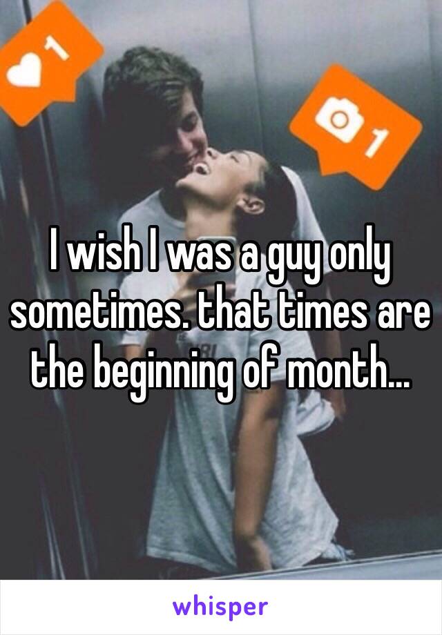 I wish I was a guy only sometimes. that times are the beginning of month...