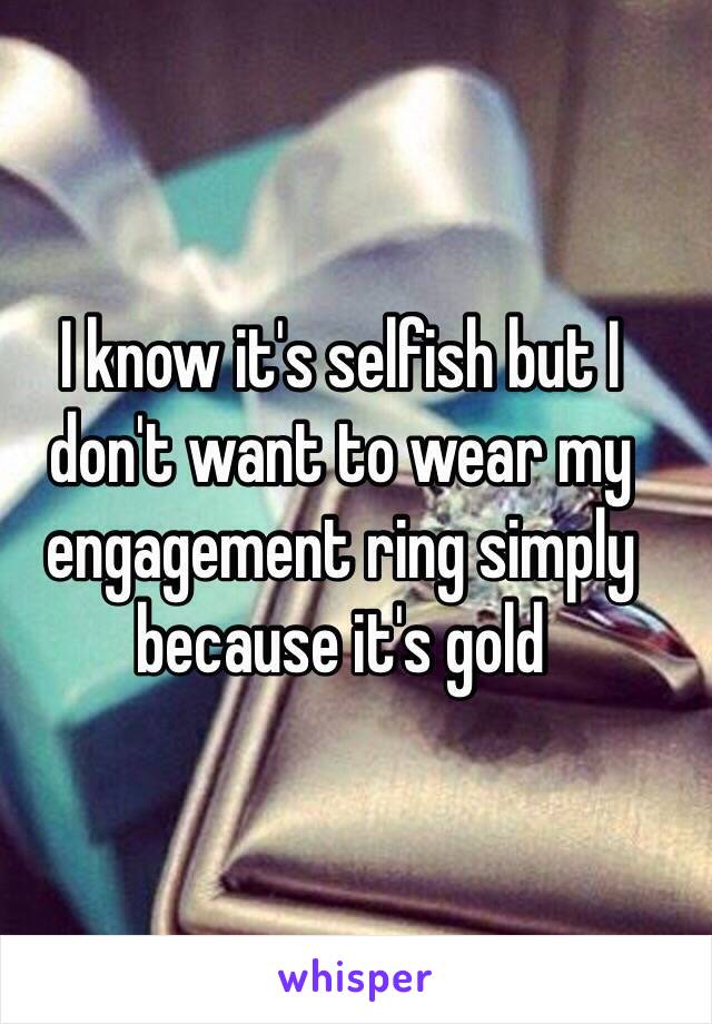 I know it's selfish but I don't want to wear my engagement ring simply because it's gold 