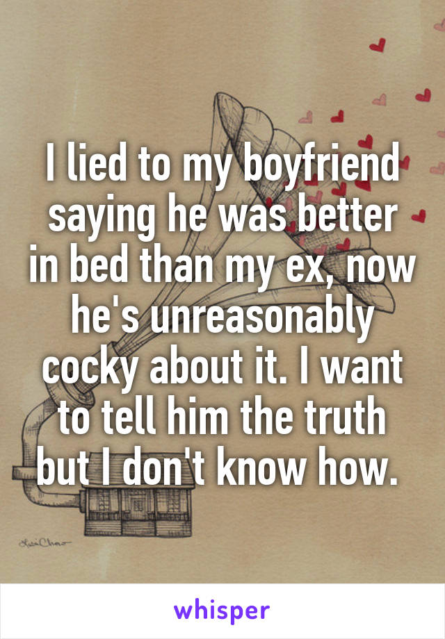 I lied to my boyfriend saying he was better in bed than my ex, now he's unreasonably cocky about it. I want to tell him the truth but I don't know how. 