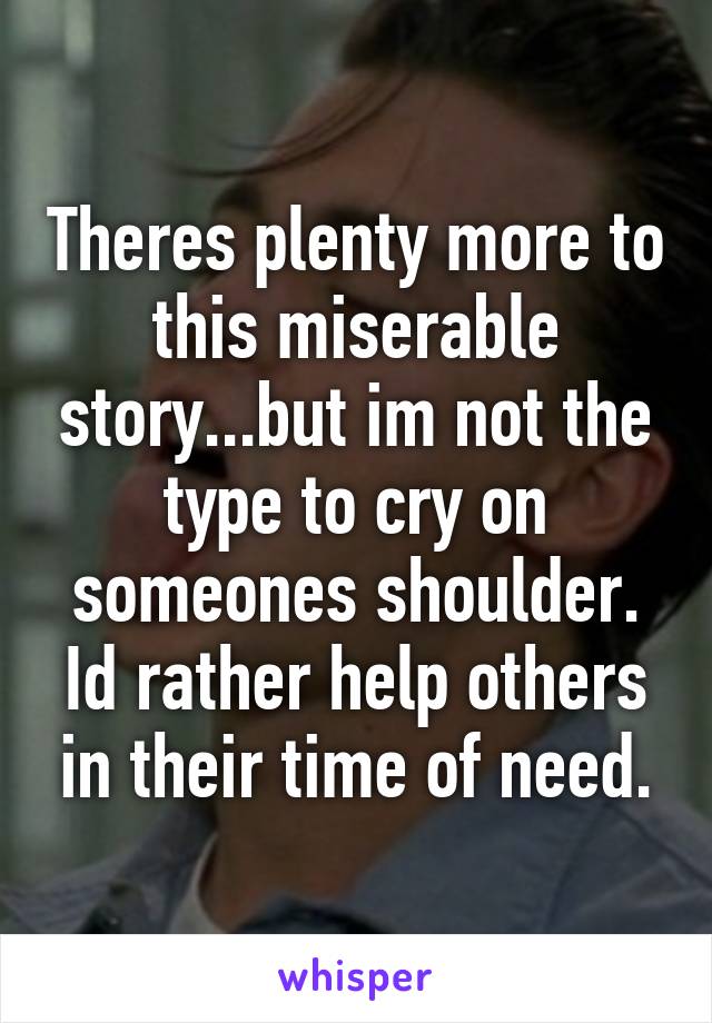 Theres plenty more to this miserable story...but im not the type to cry on someones shoulder. Id rather help others in their time of need.