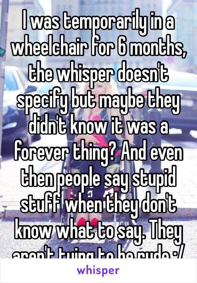 I was temporarily in a wheelchair for 6 months, the whisper doesn't specify but maybe they didn't know it was a forever thing? And even then people say stupid stuff when they don't know what to say. They aren't tying to be rude :/