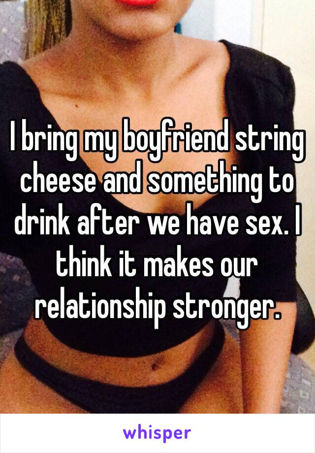 I bring my boyfriend string cheese and something to drink after we have sex. I think it makes our relationship stronger.