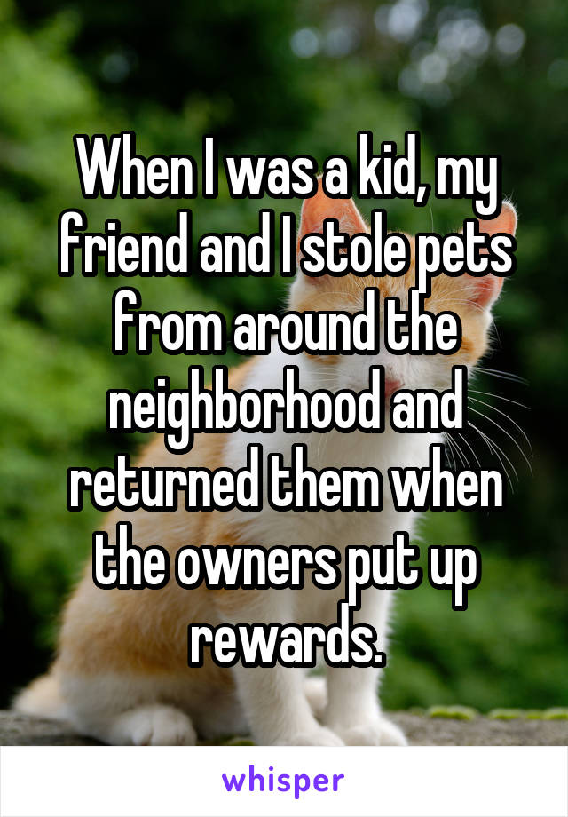 When I was a kid, my friend and I stole pets from around the neighborhood and returned them when the owners put up rewards.