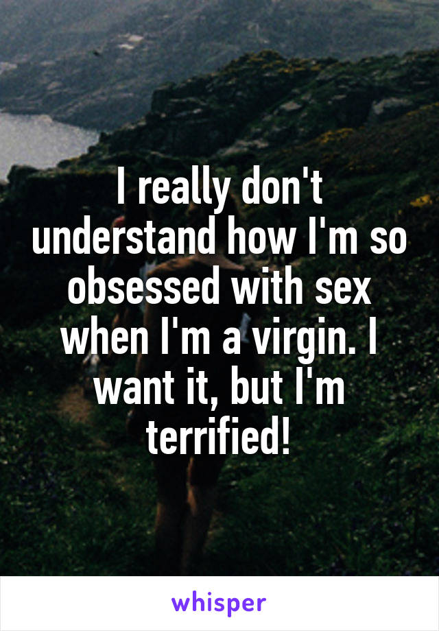 I really don't understand how I'm so obsessed with sex when I'm a virgin. I want it, but I'm terrified!