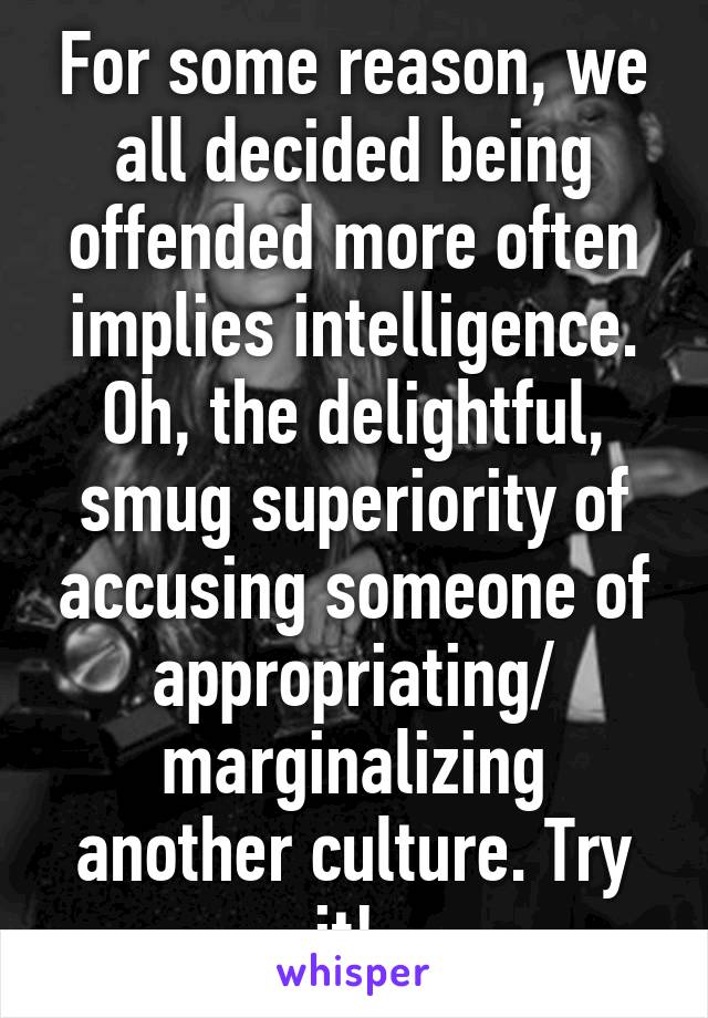 For some reason, we all decided being offended more often implies intelligence. Oh, the delightful, smug superiority of accusing someone of appropriating/ marginalizing another culture. Try it! 