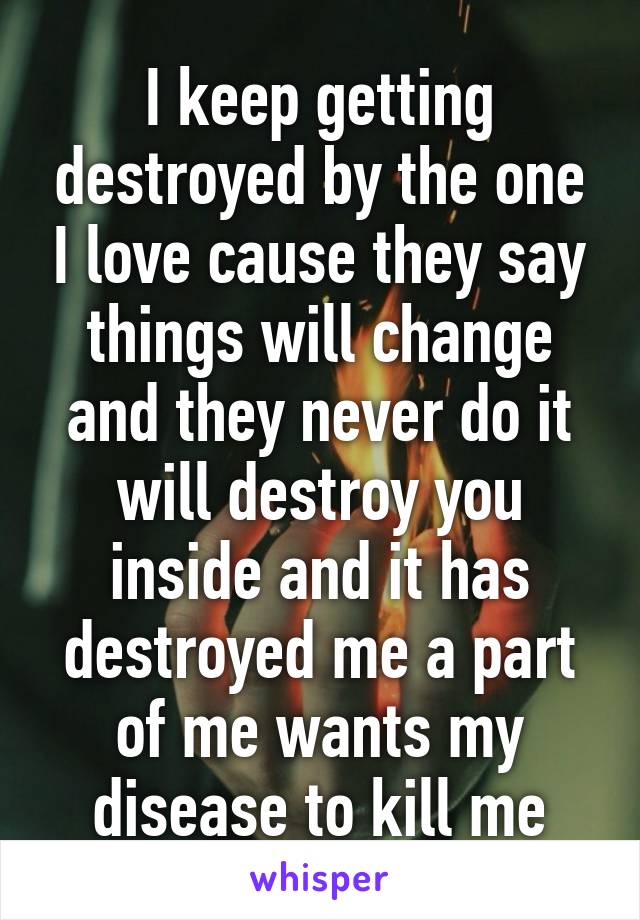 I keep getting destroyed by the one I love cause they say things will change and they never do it will destroy you inside and it has destroyed me a part of me wants my disease to kill me