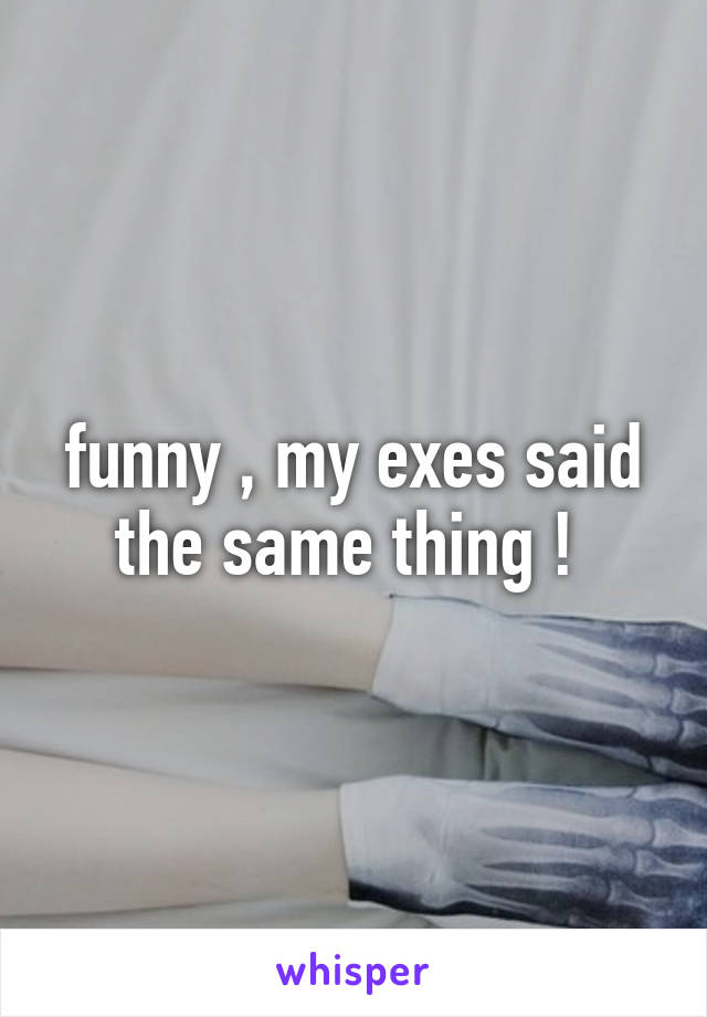 funny , my exes said the same thing ! 