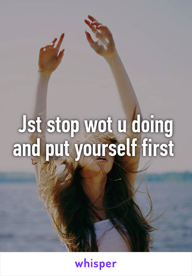Jst stop wot u doing and put yourself first 