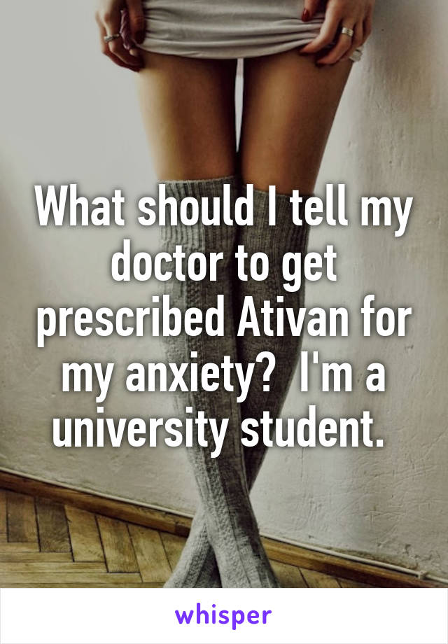 What should I tell my doctor to get prescribed Ativan for my anxiety?  I'm a university student. 